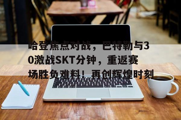 开云-关于哈登焦点对战，巴特勒与30激战SKT分钟，重返赛场胜负难料！再创辉煌时刻的信息