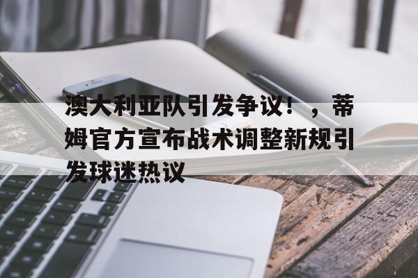  澳大利亚队引发争议！，蒂姆官方宣布战术调整新规引发球迷热议