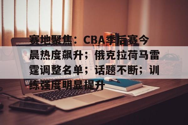 开云-包含赛地聚焦：CBA季后赛今晨热度飙升；俄克拉荷马雷霆调整名单；话题不断；训练强度明显提升的词条