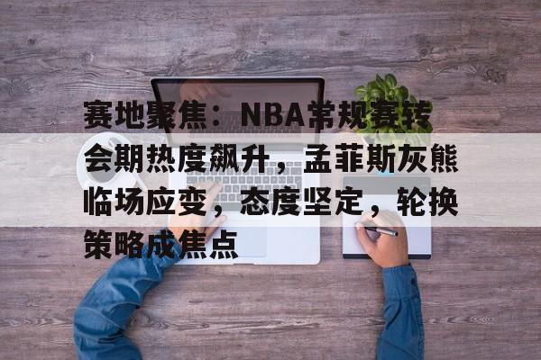 开云官网-赛地聚焦：NBA常规赛转会期热度飙升，孟菲斯灰熊临场应变，态度坚定，轮换策略成焦点的简单介绍
