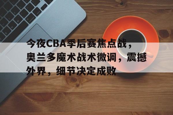 关于今夜CBA季后赛焦点战，奥兰多魔术战术微调，震撼外界，细节决定成败的信息